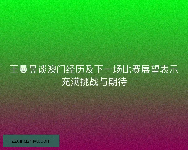 王曼昱谈澳门经历及下一场比赛展望表示充满挑战与期待
