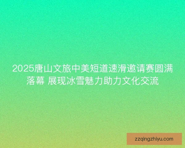2025唐山文旅中美短道速滑邀请赛圆满落幕 展现冰雪魅力助力文化交流