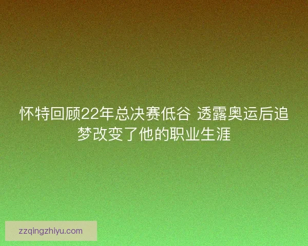 怀特回顾22年总决赛低谷 透露奥运后追梦改变了他的职业生涯