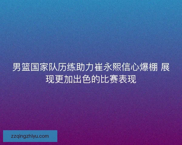 男篮国家队历练助力崔永熙信心爆棚 展现更加出色的比赛表现