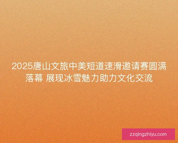 2025唐山文旅中美短道速滑邀请赛圆满落幕 展现冰雪魅力助力文化交流
