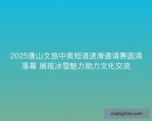 2025唐山文旅中美短道速滑邀请赛圆满落幕 展现冰雪魅力助力文化交流