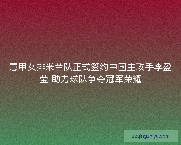 意甲女排米兰队正式签约中国主攻手李盈莹 助力球队争夺冠军荣耀