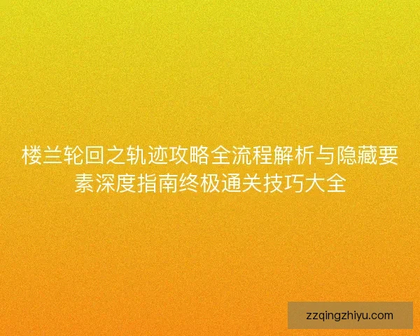 楼兰轮回之轨迹攻略全流程解析与隐藏要素深度指南终极通关技巧大全