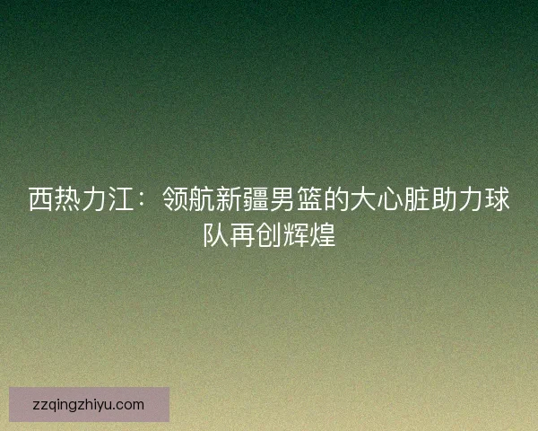 西热力江：领航新疆男篮的大心脏助力球队再创辉煌