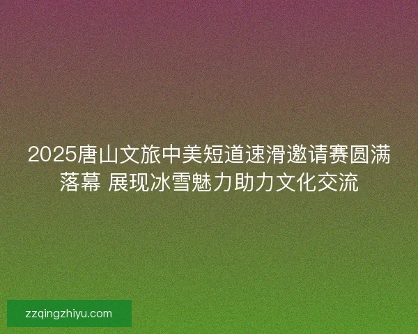 2025唐山文旅中美短道速滑邀请赛圆满落幕 展现冰雪魅力助力文化交流