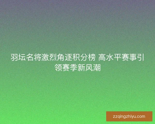 羽坛名将激烈角逐积分榜 高水平赛事引领赛季新风潮