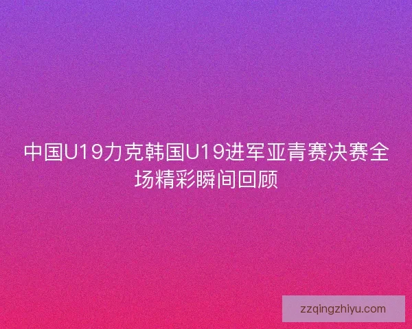 中国U19力克韩国U19进军亚青赛决赛全场精彩瞬间回顾