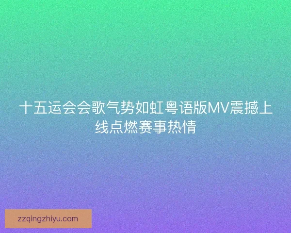 十五运会会歌气势如虹粤语版MV震撼上线点燃赛事热情